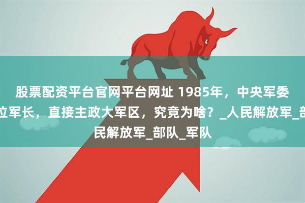 股票配资平台官网平台网址 1985年，中央军委破格用3位军长，直接主政大军区，究竟为啥？_人民解放军_部队_军队