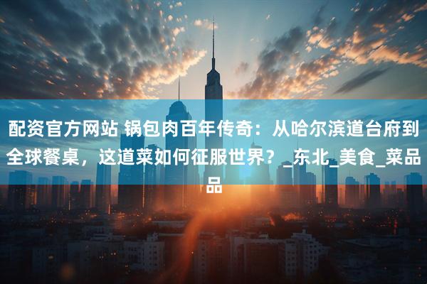 配资官方网站 锅包肉百年传奇：从哈尔滨道台府到全球餐桌，这道菜如何征服世界？_东北_美食_菜品