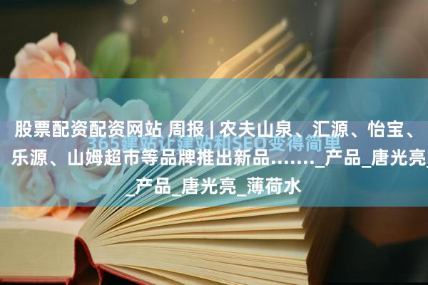 股票配资配资网站 周报 | 农夫山泉、汇源、怡宝、康师傅、乐源、山姆超市等品牌推出新品......._产品_唐光亮_薄荷水