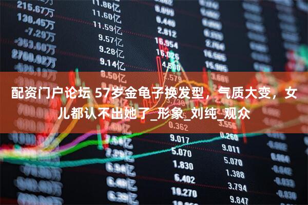 配资门户论坛 57岁金龟子换发型，气质大变，女儿都认不出她了_形象_刘纯_观众