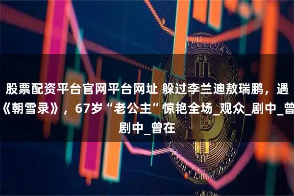 股票配资平台官网平台网址 躲过李兰迪敖瑞鹏，遇见《朝雪录》，67岁“老公主”惊艳全场_观众_剧中_曾在