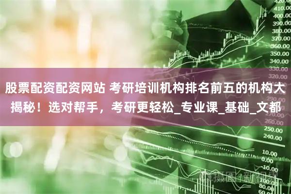 股票配资配资网站 考研培训机构排名前五的机构大揭秘！选对帮手，考研更轻松_专业课_基础_文都