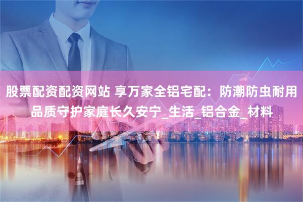 股票配资配资网站 享万家全铝宅配：防潮防虫耐用品质守护家庭长久安宁_生活_铝合金_材料