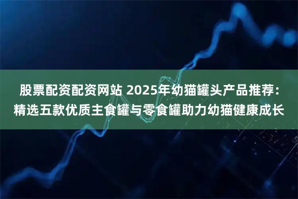股票配资配资网站 2025年幼猫罐头产品推荐：精选五款优质主食罐与零食罐助力幼猫健康成长