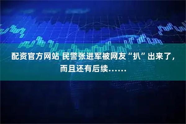 配资官方网站 民警张进军被网友“扒”出来了，而且还有后续……
