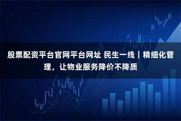 股票配资平台官网平台网址 民生一线｜精细化管理，让物业服务降价不降质