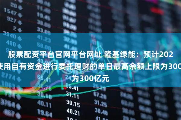 股票配资平台官网平台网址 隆基绿能：预计2026年使用自有资金进行委托理财的单日最高余额上限为300亿元
