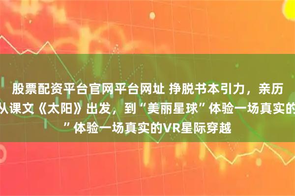 股票配资平台官网平台网址 挣脱书本引力，亲历宇宙秘境！ 从课文《太阳》出发，到“美丽星球”体验一场真实的VR星际穿越